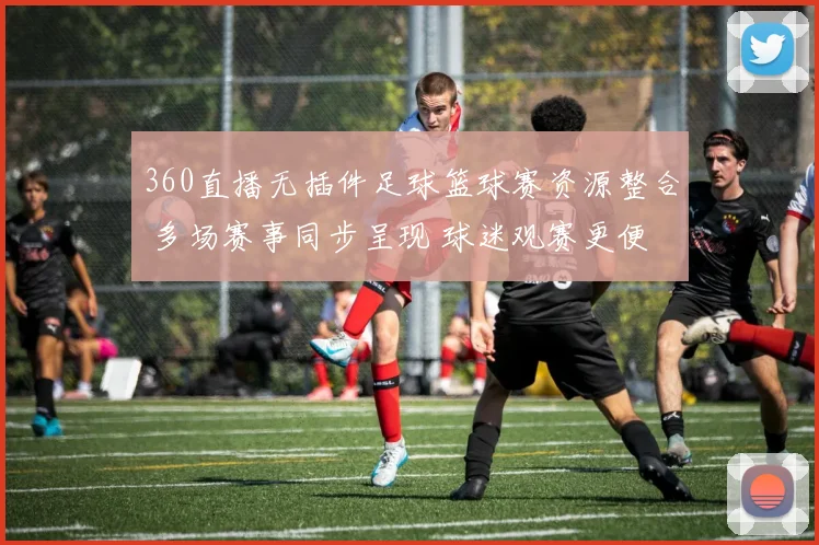 360直播无插件足球篮球赛资源整合 多场赛事同步呈现 球迷观赛更便捷