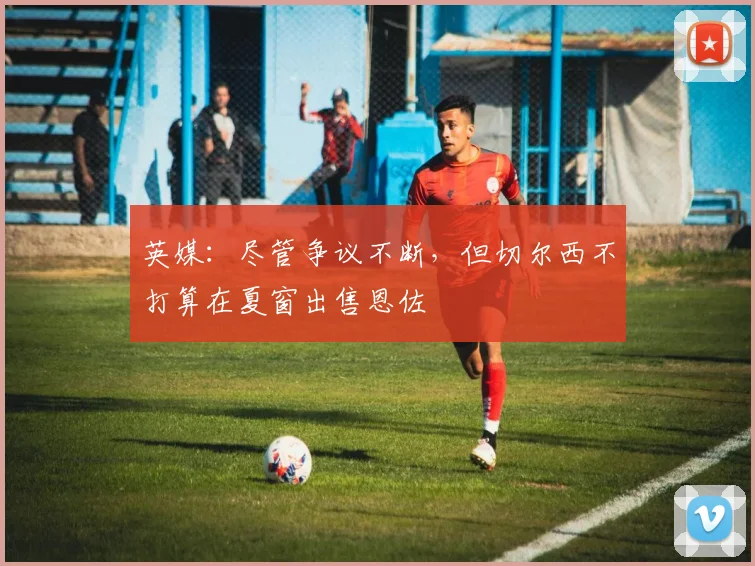 英媒：尽管争议不断，但切尔西不打算在夏窗出售恩佐