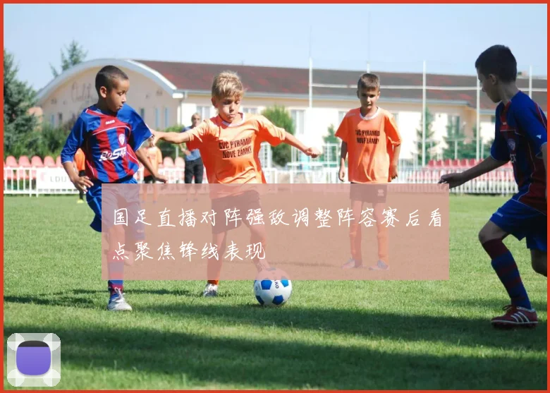国足直播对阵强敌调整阵容赛后看点聚焦锋线表现