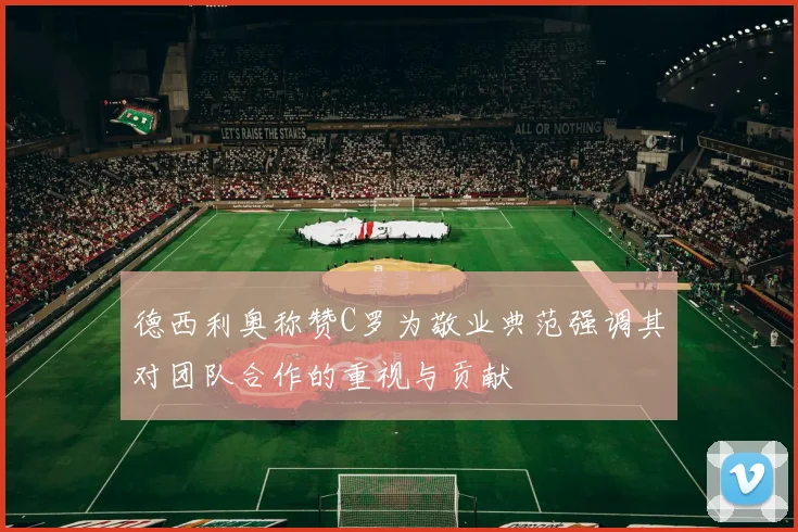 德西利奥称赞C罗为敬业典范强调其对团队合作的重视与贡献