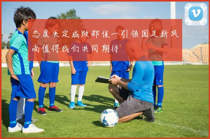 态度决定成败邵佳一引领国足新风尚值得我们共同期待