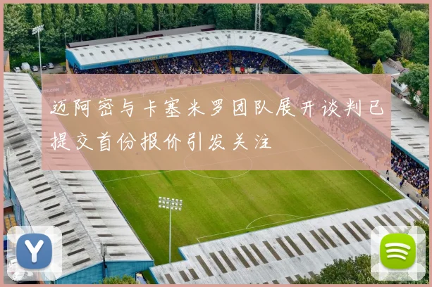 迈阿密与卡塞米罗团队展开谈判已提交首份报价引发关注