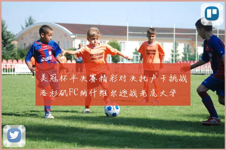 美冠杯半决赛精彩对决托卢卡挑战洛杉矶FC纳什维尔迎战老虎大学
