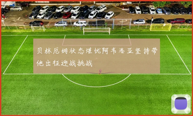 贝林厄姆状态堪忧阿韦洛亚坚持带他出征迎战挑战
