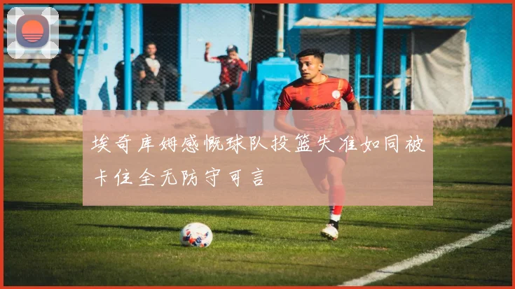 埃奇库姆感慨球队投篮失准如同被卡住全无防守可言