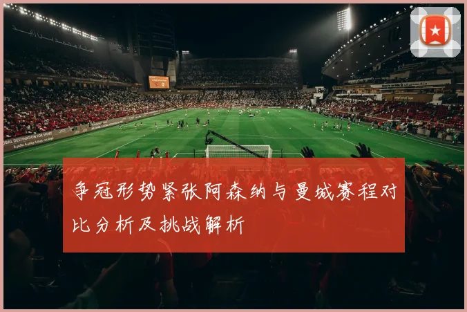争冠形势紧张阿森纳与曼城赛程对比分析及挑战解析