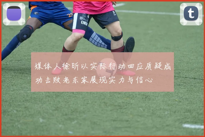 媒体人徐昕以实际行动回应质疑成功击败老东家展现实力与信心