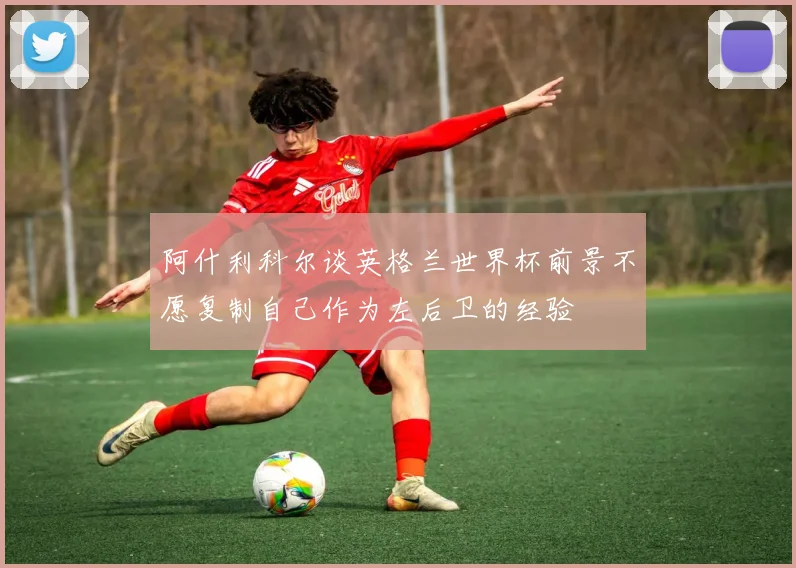阿什利科尔谈英格兰世界杯前景不愿复制自己作为左后卫的经验