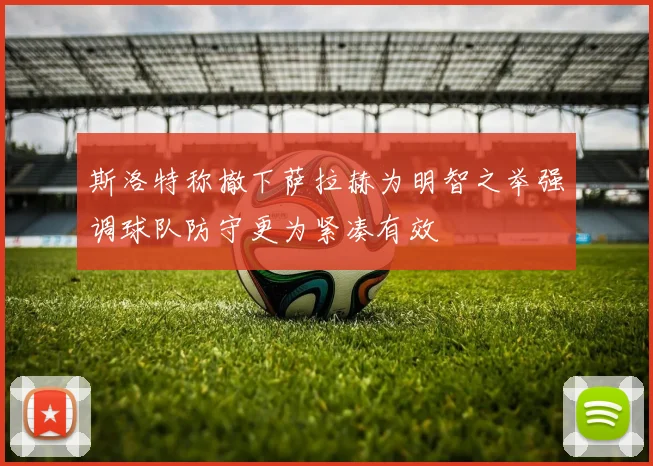 斯洛特称撤下萨拉赫为明智之举强调球队防守更为紧凑有效