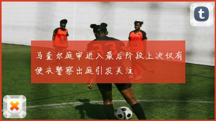 马奎尔庭审进入最后阶段上次仅有便衣警察出庭引发关注