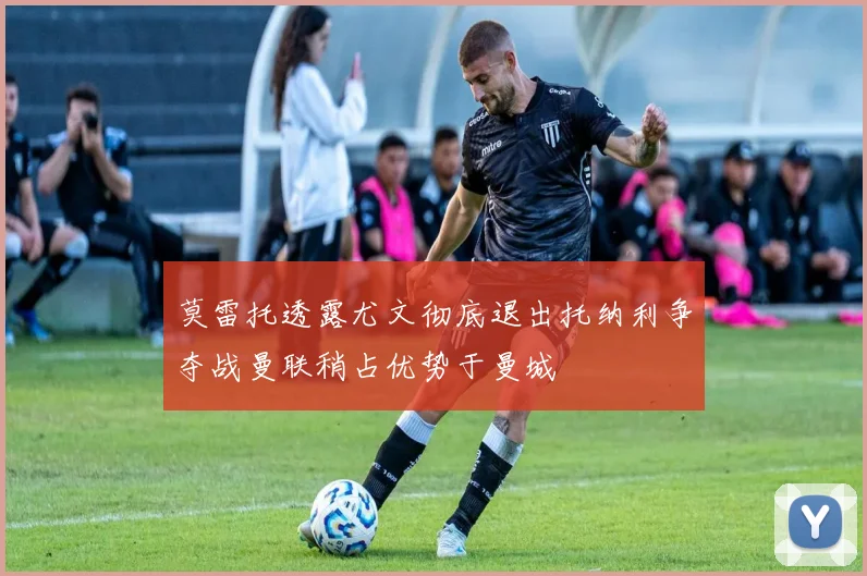 莫雷托透露尤文彻底退出托纳利争夺战曼联稍占优势于曼城