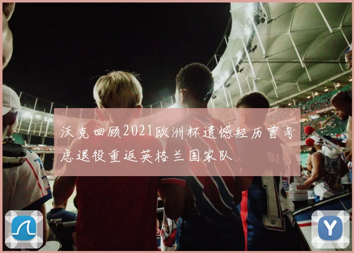 沃克回顾2021欧洲杯遗憾经历曾考虑退役重返英格兰国家队