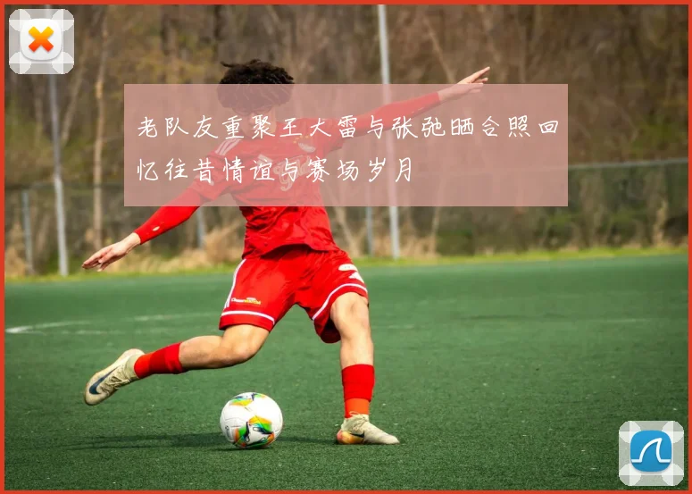 老队友重聚王大雷与张弛晒合照回忆往昔情谊与赛场岁月
