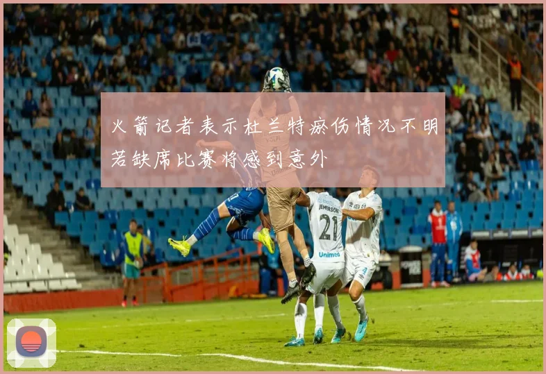 火箭记者表示杜兰特瘀伤情况不明若缺席比赛将感到意外