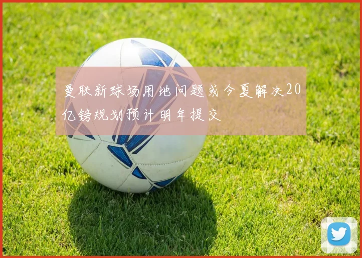 曼联新球场用地问题或今夏解决20亿镑规划预计明年提交