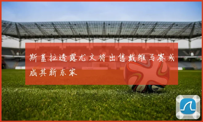 斯基拉透露尤文将出售戴维马赛或成其新东家