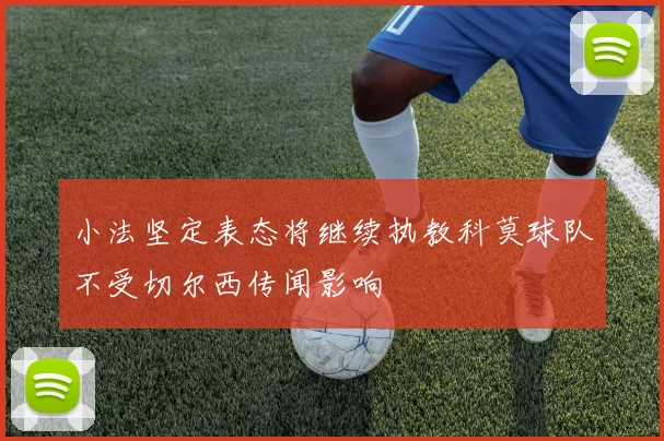 小法坚定表态将继续执教科莫球队不受切尔西传闻影响